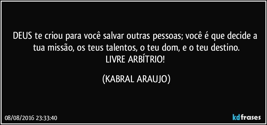 DEUS te criou para você salvar outras pessoas; você é que decide a tua missão, os teus talentos, o teu dom, e o teu destino.
LIVRE ARBÍTRIO! (KABRAL ARAUJO)