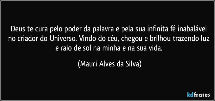 Deus te cura pelo poder da palavra e pela sua infinita fé inabalável no criador do Universo. Vindo do céu,  chegou e brilhou trazendo luz e raio de sol na minha e na sua vida. (Mauri Alves da Silva)