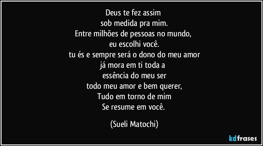 Deus te fez assim 
sob medida pra mim.
Entre milhões de pessoas no mundo, 
eu escolhi você.
tu és e sempre será o dono do meu amor
já mora em ti toda a 
essência do meu ser
todo meu amor e bem querer,
Tudo em torno de mim
Se resume em você. (Sueli Matochi)