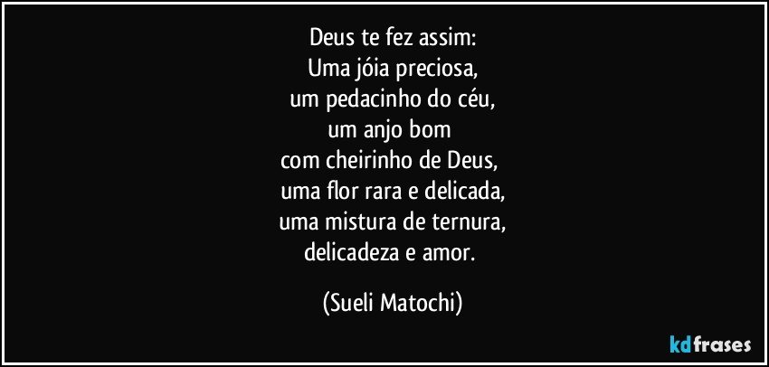 Deus te fez assim:
Uma jóia preciosa,
um pedacinho do céu,
um anjo bom 
com cheirinho de Deus, 
uma flor rara e delicada,
uma mistura de ternura,
delicadeza e amor. (Sueli Matochi)