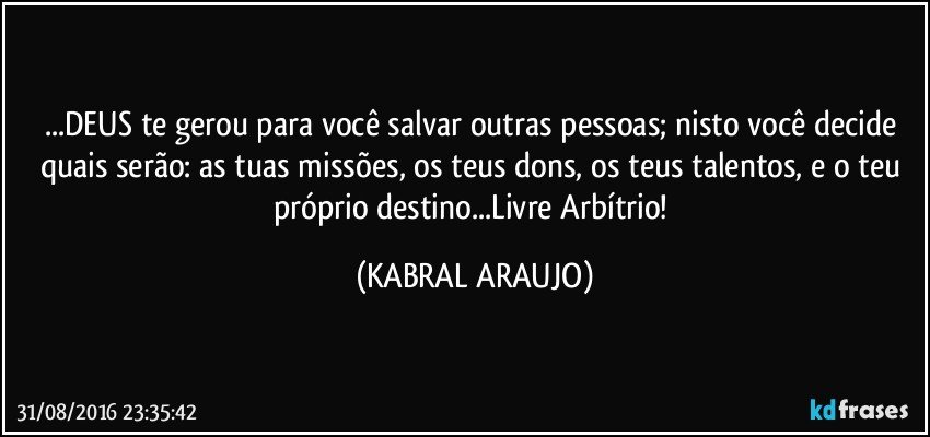 ...DEUS te gerou para você salvar outras pessoas; nisto você decide quais serão: as tuas missões, os teus dons, os teus talentos, e o teu próprio destino...Livre Arbítrio! (KABRAL ARAUJO)