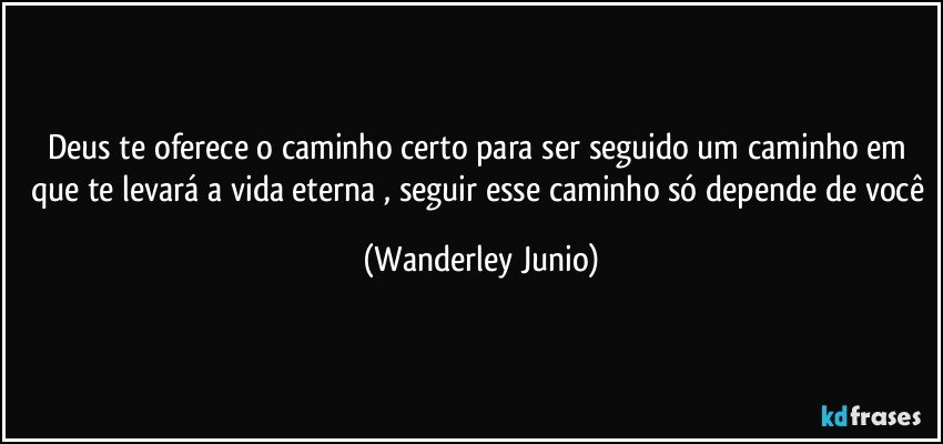 Deus te oferece o caminho certo para ser seguido um caminho em que te levará a vida eterna , seguir esse caminho só depende de você (Wanderley Junio)