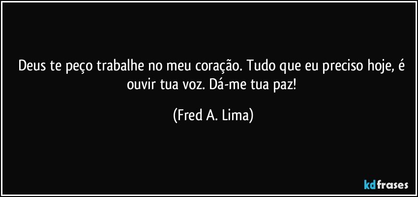 Deus te peço trabalhe no meu coração. Tudo que eu preciso hoje, é ouvir tua voz. Dá-me tua paz! (Fred A. Lima)