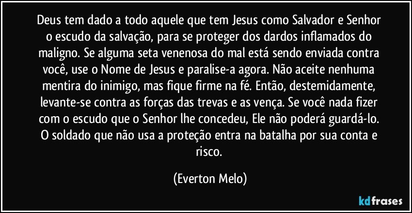 Deus tem dado a todo aquele que tem Jesus como Salvador e Senhor o escudo da salvação, para se proteger dos dardos inflamados do maligno. Se alguma seta venenosa do mal está sendo enviada contra você, use o Nome de Jesus e paralise-a agora. Não aceite nenhuma mentira do inimigo, mas fique firme na fé. Então, destemidamente, levante-se contra as forças das trevas e as vença. Se você nada fizer com o escudo que o Senhor lhe concedeu, Ele não poderá guardá-lo. O soldado que não usa a proteção entra na batalha por sua conta e risco. (Everton Melo)