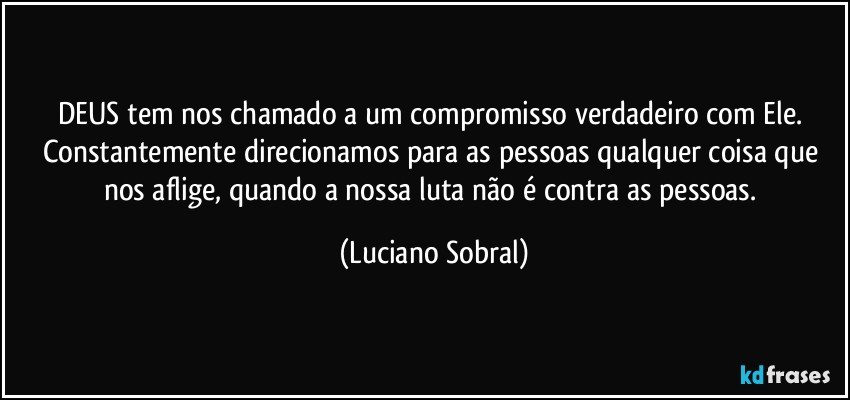 DEUS tem nos chamado a um compromisso verdadeiro com Ele. Constantemente direcionamos para as pessoas qualquer coisa que nos aflige, quando a nossa luta não é contra as pessoas. (Luciano Sobral)