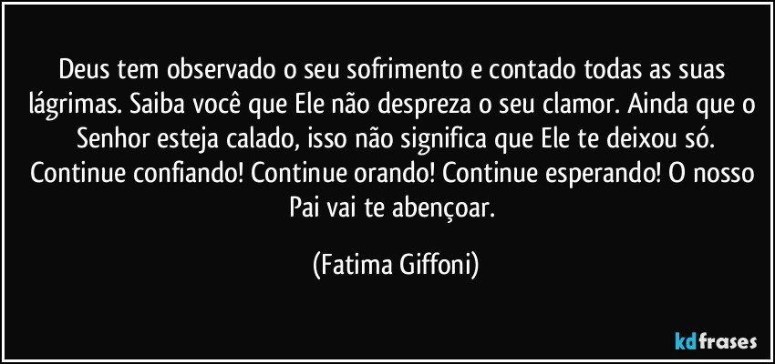 Deus tem observado o seu sofrimento e contado todas as suas lágrimas. Saiba você que Ele não despreza o seu clamor. Ainda que o Senhor esteja calado, isso não significa que Ele te deixou só.
Continue confiando! Continue orando! Continue esperando! O nosso Pai vai te abençoar. (Fatima Giffoni)