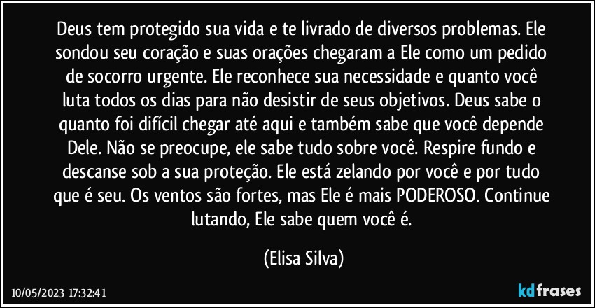 Deus tem protegido sua vida e te livrado de diversos problemas. Ele sondou seu coração e suas orações chegaram a Ele como um pedido de socorro urgente. Ele reconhece sua necessidade e quanto você luta todos os dias para não desistir de seus objetivos. Deus sabe o quanto foi difícil chegar até aqui e também sabe que você depende Dele. Não se preocupe, ele sabe tudo sobre você. Respire fundo e descanse sob a sua proteção. Ele está zelando por você e por tudo que é seu. Os ventos são fortes, mas Ele é mais PODEROSO. Continue lutando, Ele sabe quem você é. (Elisa Silva)