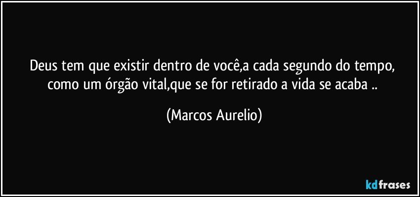 Deus tem que existir dentro de você,a cada segundo do tempo,  como um órgão vital,que se for retirado a vida se acaba .. (Marcos Aurelio)