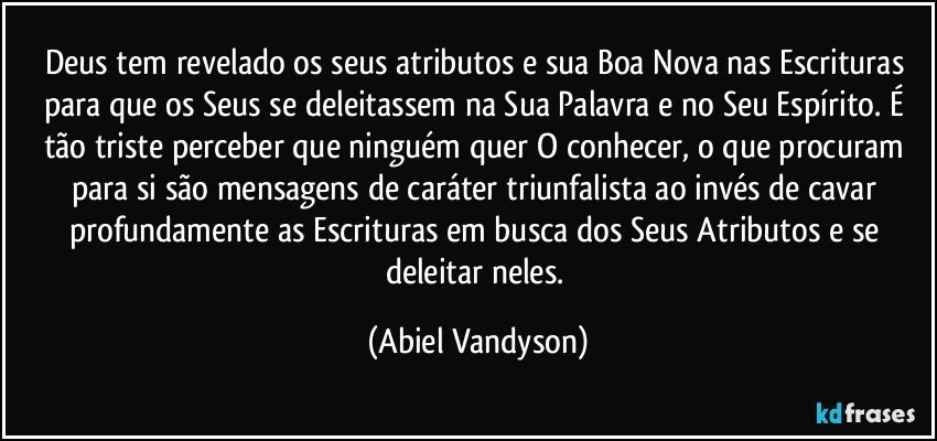 Deus tem revelado os seus atributos e sua Boa Nova nas Escrituras para que os Seus se deleitassem na Sua Palavra e no Seu Espírito. É tão triste perceber que ninguém quer O conhecer, o que procuram para si são mensagens de caráter triunfalista ao invés de cavar profundamente as Escrituras em busca dos Seus Atributos e se deleitar neles. (Abiel Vandyson)