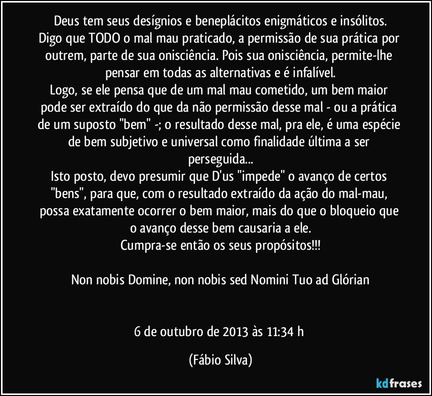 Deus tem seus desígnios e beneplácitos enigmáticos e insólitos.
Digo que TODO o mal/mau praticado, a permissão de sua prática por outrem, parte de sua onisciência. Pois sua onisciência, permite-lhe pensar em todas as alternativas e é infalível.
Logo, se ele pensa que de um mal/mau cometido, um bem maior pode ser extraído do que da não permissão desse mal - ou a prática de um suposto "bem" -; o resultado desse mal, pra ele, é uma espécie de bem subjetivo e universal como finalidade última a ser perseguida...
Isto posto, devo presumir que D'us "impede" o avanço de certos "bens", para que, com o resultado extraído da ação do mal-mau, possa exatamente ocorrer o bem maior, mais do que o bloqueio que o avanço desse bem causaria a ele.
Cumpra-se então os seus propósitos!!!

Non nobis Domine, non nobis sed Nomini Tuo ad Glórian


6 de outubro de 2013 às 11:34 h (Fábio Silva)