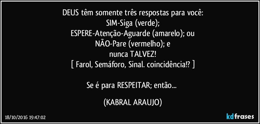DEUS têm somente três respostas para você:
SIM-Siga (verde);
ESPERE-Atenção-Aguarde (amarelo); ou
NÃO-Pare (vermelho); e
nunca TALVEZ!
[ Farol, Semáforo, Sinal. coincidência!? ]

Se é para RESPEITAR; então... (KABRAL ARAUJO)