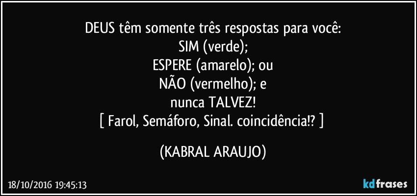 DEUS têm somente três respostas para você:
SIM (verde);
ESPERE (amarelo); ou
NÃO (vermelho); e
nunca TALVEZ!
[ Farol, Semáforo, Sinal. coincidência!? ] (KABRAL ARAUJO)