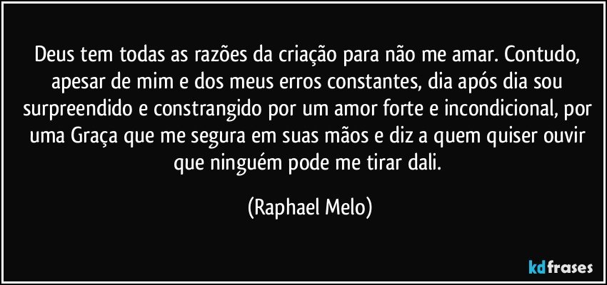 Deus tem todas as razões da criação para não me amar. Contudo, apesar de mim e dos meus erros constantes, dia após dia sou surpreendido e constrangido por um amor forte e incondicional, por uma Graça que me segura em suas mãos e diz a quem quiser ouvir que ninguém pode me tirar dali. (Raphael Melo)