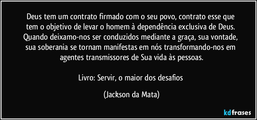 Deus tem um contrato firmado com o seu povo, contrato esse que tem o objetivo de levar o homem à dependência exclusiva de Deus. Quando deixamo-nos ser conduzidos mediante a graça, sua vontade, sua soberania se tornam manifestas em nós transformando-nos em agentes transmissores de Sua vida às pessoas.

Livro: Servir, o maior dos desafios (Jackson da Mata)