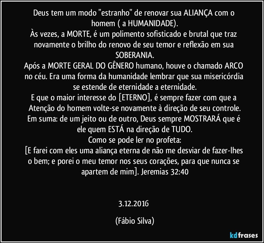 Deus tem um modo "estranho" de renovar sua ALIANÇA com o homem ( a HUMANIDADE).
Às vezes, a MORTE, é um polimento sofisticado e brutal que traz novamente o brilho do renovo de seu temor e reflexão em sua SOBERANIA.
Após a MORTE GERAL DO GÊNERO humano, houve o chamado ARCO no céu. Era uma forma da humanidade lembrar que sua misericórdia se estende de eternidade a eternidade.
E que o maior interesse do [ETERNO], é sempre fazer com que a Atenção do homem volte-se novamente à direção de seu controle.
Em suma: de um jeito ou de outro, Deus sempre MOSTRARÁ que é ele quem ESTÁ na direção de TUDO.
Como se pode ler no profeta:
[E farei com eles uma aliança eterna de não me desviar de fazer-lhes o bem; e porei o meu temor nos seus corações, para que nunca se apartem de mim]. Jeremias 32:40


3.12.2016 (Fábio Silva)