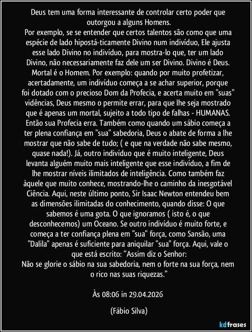 Deus tem uma forma interessante de controlar certo poder que outorgou a alguns Homens.
Por exemplo, se se entender que certos talentos são como que uma espécie de lado hipostá-ticamente Divino num indivíduo, Ele ajusta esse lado Divino no indivíduo, para mostra-lo que, ter um lado Divino, não necessariamente  faz dele um ser Divino. Divino é Deus. Mortal é o Homem. Por exemplo: quando por muito profetizar, acertadamente,  um  indivíduo começa a se achar superior, porque foi dotado com o precioso Dom da Profecia, e acerta muito em "suas" vidências, Deus mesmo o permite errar, para que lhe seja mostrado que é apenas um mortal, sujeito a todo tipo de falhas - HUMANAS. Então sua Profecia erra. Também como quando um sábio começa a ter plena confiança em "sua" sabedoria, Deus o abate de forma a lhe mostrar que não sabe de tudo; ( e que na verdade não sabe mesmo, quase nada!). Já, outro indivíduo que é muito inteligente, Deus levanta alguém muito mais inteligente que esse indivíduo, a fim de lhe mostrar níveis ilimitados de inteligência. Como também faz àquele que muito conhece,  mostrando-lhe o caminho da inesgotável Ciência.  Aqui, neste último ponto, Sir Isaac Newton entendeu bem as dimensões ilimitadas do conhecimento, quando disse: O que sabemos é uma gota. O que ignoramos ( isto é, o que desconhecemos)  um Oceano. Se outro indivíduo é muito forte, e começa a ter confiança plena em "sua" força, como Sansão, uma "Dalila" apenas é suficiente para aniquilar "sua" força. Aqui, vale o que está escrito: “Assim diz o Senhor:
Não se glorie o sábio na sua sabedoria, nem o forte na sua força, nem o rico nas suas riquezas.”

Às 08:06 in 29.04.2026 (Fábio Silva)