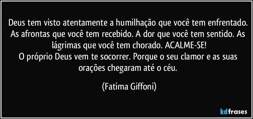 Deus tem visto atentamente a humilhação que você tem enfrentado. As afrontas que você tem recebido. A dor que você tem sentido. As lágrimas que você tem chorado. ACALME-SE!
O próprio Deus vem te socorrer. Porque o seu clamor e as suas orações chegaram até o céu. (Fatima Giffoni)