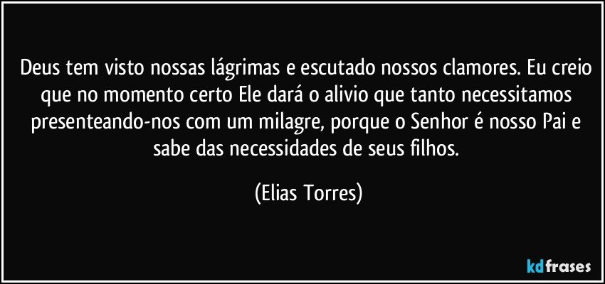 Deus tem visto nossas lágrimas e escutado nossos clamores. Eu creio que no momento certo Ele dará o alivio que tanto necessitamos presenteando-nos com um milagre, porque o Senhor é nosso Pai e sabe das necessidades de seus filhos. (Elias Torres)