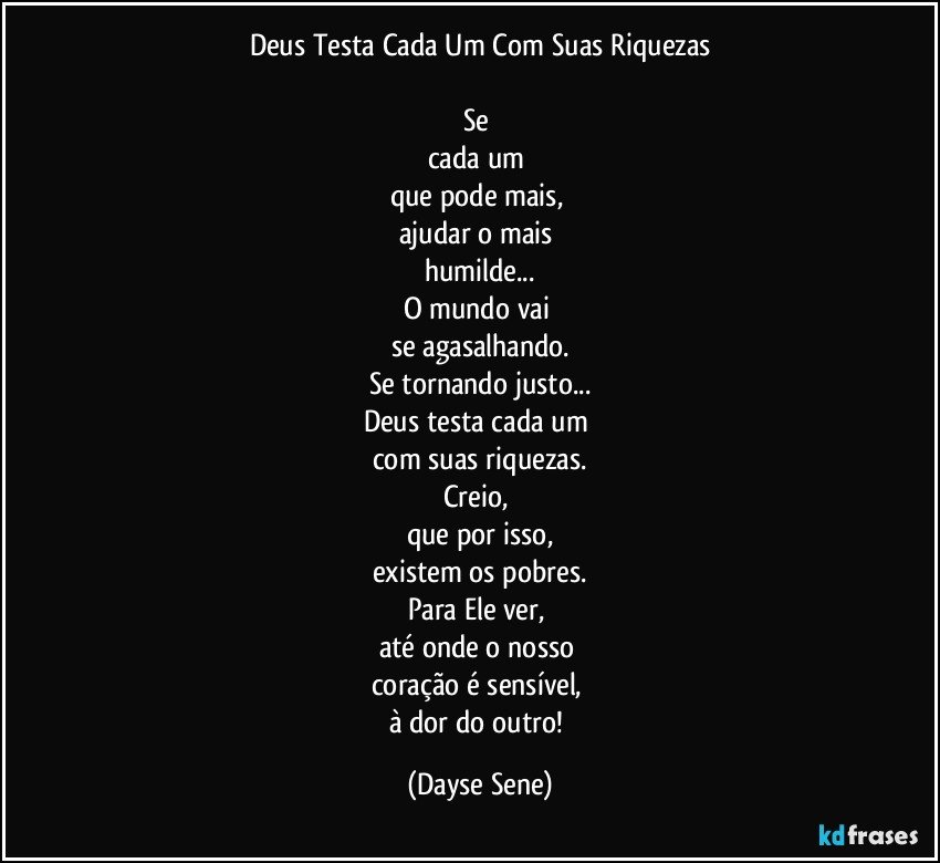 Deus Testa Cada Um Com Suas Riquezas

Se 
cada um 
que pode mais, 
ajudar o mais 
humilde...
O mundo vai 
se agasalhando.
Se tornando justo...
Deus testa cada um 
com suas riquezas.
Creio, 
que por isso,
existem os pobres.
Para Ele ver, 
até onde o nosso 
coração é sensível, 
à dor do outro! (Dayse Sene)