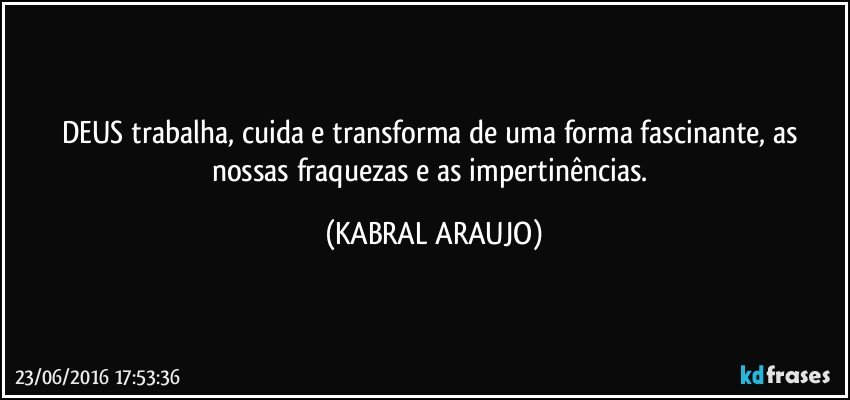 DEUS trabalha, cuida e transforma de uma forma fascinante, as nossas fraquezas e as impertinências. (KABRAL ARAUJO)