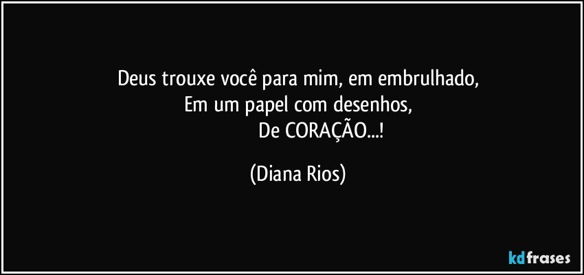 Deus  trouxe você para mim, em embrulhado,
Em um papel  com desenhos,
                                        De CORAÇÃO...! (Diana Rios)