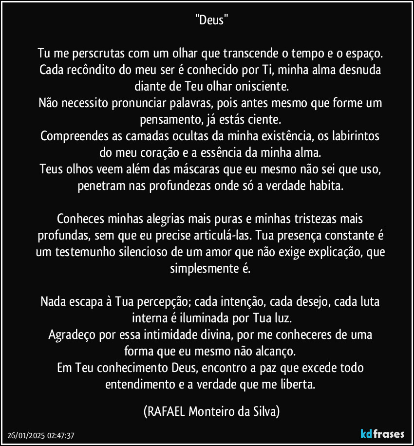 "Deus"

Tu me perscrutas com um olhar que transcende o tempo e o espaço. Cada recôndito do meu ser é conhecido por Ti, minha alma desnuda diante de Teu olhar onisciente.
Não necessito pronunciar palavras, pois antes mesmo que forme um pensamento, já estás ciente. 
Compreendes as camadas ocultas da minha existência, os labirintos do meu coração e a essência da minha alma. 
Teus olhos veem além das máscaras que eu mesmo não sei que uso, penetram nas profundezas onde só a verdade habita. 

Conheces minhas alegrias mais puras e minhas tristezas mais profundas, sem que eu precise articulá-las. Tua presença constante é um testemunho silencioso de um amor que não exige explicação, que simplesmente é. 

Nada escapa à Tua percepção; cada intenção, cada desejo, cada luta interna é iluminada por Tua luz.
Agradeço por essa intimidade divina, por me conheceres de uma forma que eu mesmo não alcanço. 
Em Teu conhecimento Deus, encontro a paz que excede todo entendimento e a verdade que me liberta. (Rafael Monteiro da Silva)