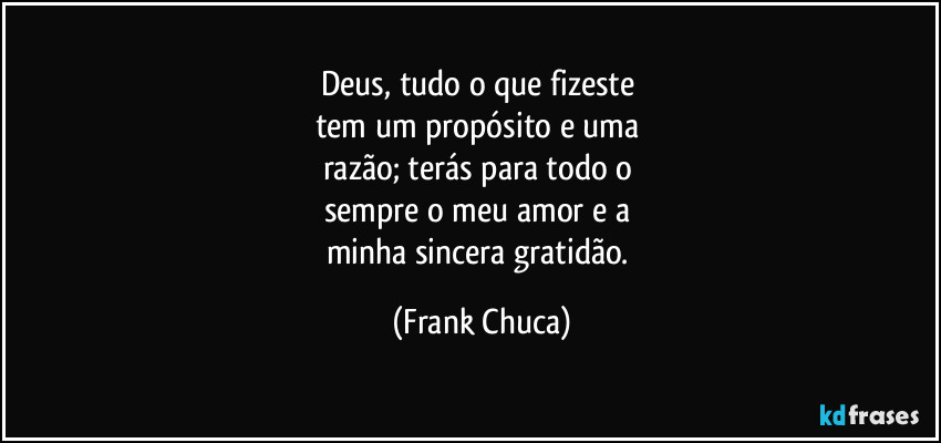 Deus, tudo o que fizeste 
tem um propósito e uma 
razão; terás para todo o 
sempre o meu amor e a 
minha sincera gratidão. (Frank Chuca)