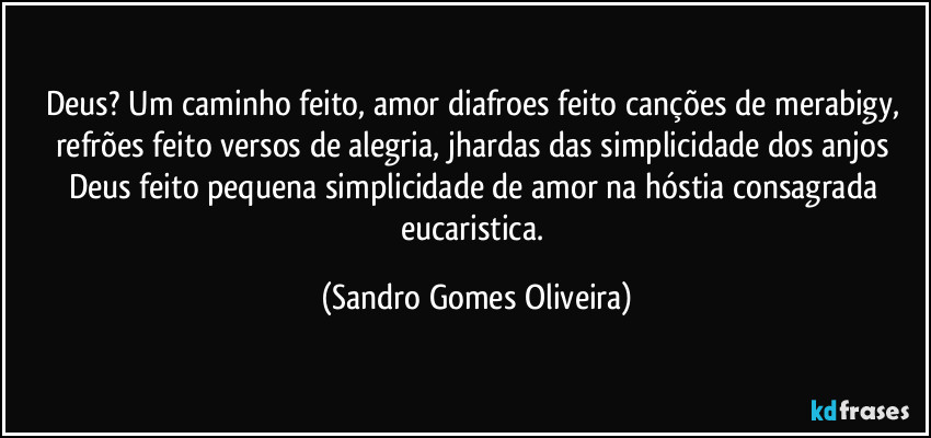 Deus? Um caminho feito, amor diafroes feito canções de merabigy, refrões feito versos de alegria, jhardas das simplicidade dos anjos Deus feito pequena simplicidade de amor na hóstia consagrada eucaristica. (Sandro Gomes Oliveira)