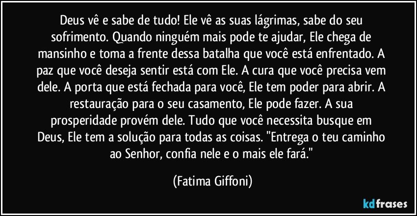 Deus vê e sabe de tudo! Ele vê as suas lágrimas, sabe do seu sofrimento. Quando ninguém mais pode te ajudar, Ele chega de mansinho e toma a frente dessa batalha que você está enfrentado. A paz que você deseja sentir está com Ele. A cura que você precisa vem dele. A porta que está fechada para você, Ele tem poder para abrir. A restauração para o seu casamento, Ele pode fazer. A sua prosperidade provém dele. Tudo que você necessita busque em Deus, Ele tem a solução para todas as coisas. "Entrega o teu caminho ao Senhor, confia nele e o mais ele fará." (Fatima Giffoni)