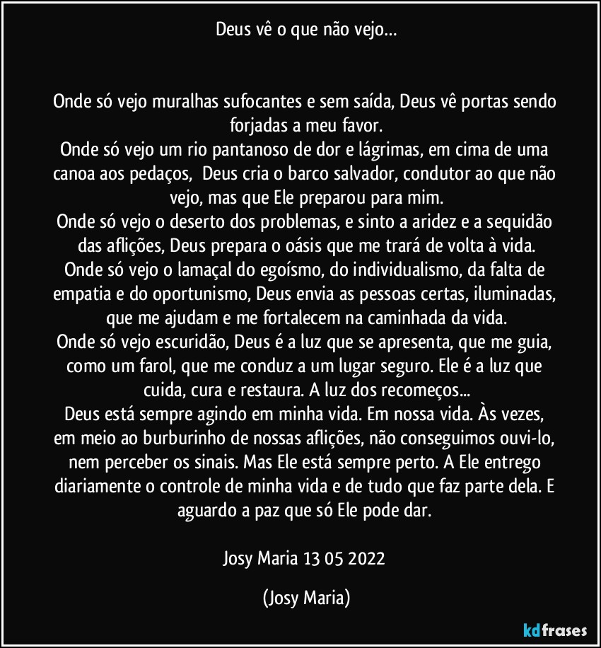 Deus vê o que não vejo…


Onde só vejo muralhas sufocantes e sem saída, Deus vê portas sendo forjadas a meu favor.
Onde só vejo um rio pantanoso de dor e lágrimas, em cima de uma canoa aos pedaços,  Deus cria o barco salvador, condutor ao que não vejo, mas que Ele preparou para mim.
Onde só vejo o deserto dos problemas, e sinto a aridez e a sequidão das aflições, Deus prepara o oásis que me trará de volta à vida.
Onde só vejo o lamaçal do egoísmo, do individualismo, da falta de empatia e do oportunismo, Deus envia as pessoas certas, iluminadas, que me ajudam e me fortalecem na caminhada da vida.
Onde só vejo escuridão, Deus é a luz que se apresenta, que me guia, como um farol, que me conduz a um lugar seguro. Ele é a luz que cuida, cura e restaura. A luz dos recomeços...
Deus está sempre agindo em minha vida. Em nossa vida. Às vezes, em meio ao burburinho de nossas aflições, não conseguimos ouvi-lo, nem perceber os sinais. Mas Ele está sempre perto. A Ele entrego diariamente o controle de minha vida e de tudo que faz parte dela. E aguardo a paz que só Ele pode dar. 

Josy Maria 13/05/2022 (Josy Maria)