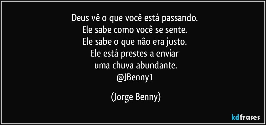 Deus vê o que você está passando. 
Ele sabe como você se sente. 
Ele sabe o que não era justo. 
Ele está prestes a enviar 
uma chuva abundante.
@JBenny1 (Jorge Benny)