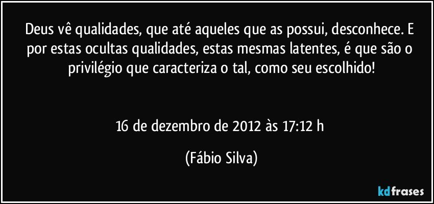 Deus vê  qualidades, que até aqueles que as possui,  desconhece. E por estas ocultas qualidades, estas mesmas latentes, é que são o privilégio que caracteriza o tal, como seu escolhido!


16 de dezembro de 2012 às 17:12 h (Fábio Silva)