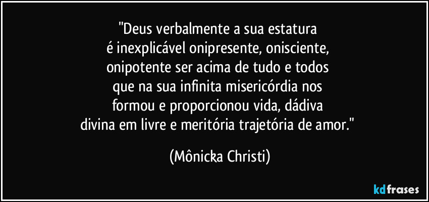 "Deus verbalmente a sua estatura 
é inexplicável onipresente, onisciente, 
onipotente ser acima de tudo e todos 
que na sua infinita misericórdia nos 
formou e proporcionou vida, dádiva 
divina em livre e meritória trajetória de amor." (Mônicka Christi)