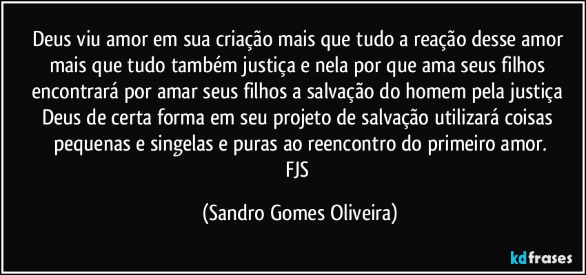 Deus viu amor em sua criação mais que tudo a reação desse amor mais que tudo também justiça e nela por que ama seus filhos encontrará por amar seus filhos a salvação do homem pela justiça Deus de certa forma em seu projeto de salvação utilizará coisas pequenas e singelas e puras ao reencontro do primeiro amor.
FJS (Sandro Gomes Oliveira)