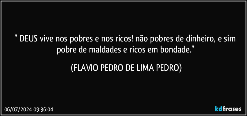 " DEUS vive nos pobres e nos ricos! não pobres de dinheiro, e sim pobre de maldades e ricos em bondade." (FLAVIO PEDRO DE LIMA PEDRO)
