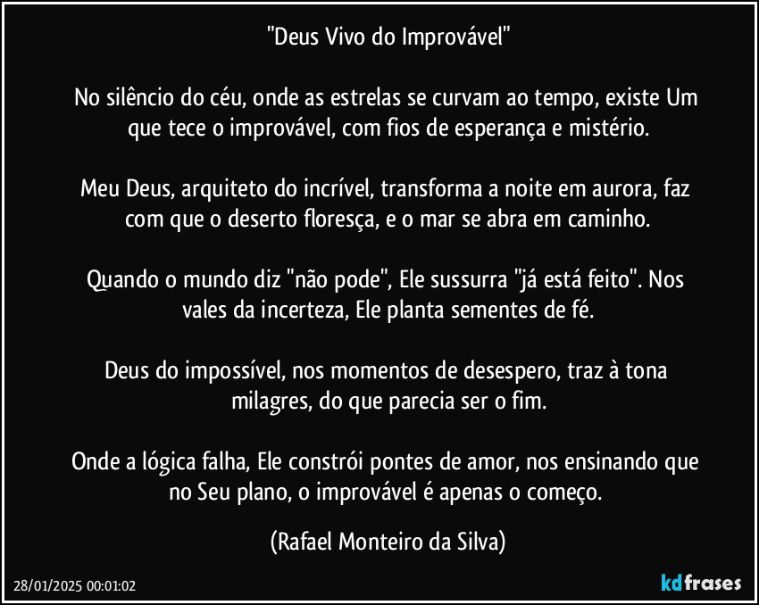 "Deus Vivo do Improvável"

No silêncio do céu, onde as estrelas se curvam ao tempo, existe Um que tece o improvável, com fios de esperança e mistério.

Meu Deus, arquiteto do incrível, transforma a noite em aurora, faz com que o deserto floresça, e o mar se abra em caminho.

Quando o mundo diz "não pode", Ele sussurra "já está feito". Nos vales da incerteza, Ele planta sementes de fé.

Deus do impossível, nos momentos de desespero, traz à tona milagres, do que parecia ser o fim.

Onde a lógica falha, Ele constrói pontes de amor, nos ensinando que no Seu plano, o improvável é apenas o começo. (Rafael Monteiro da Silva)