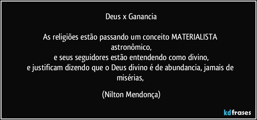 Deus x Ganancia

As religiões estão passando um conceito MATERIALISTA astronômico,
e seus seguidores estão entendendo como divino,
e justificam dizendo que o Deus divino é de abundancia, jamais de misérias, (Nilton Mendonça)