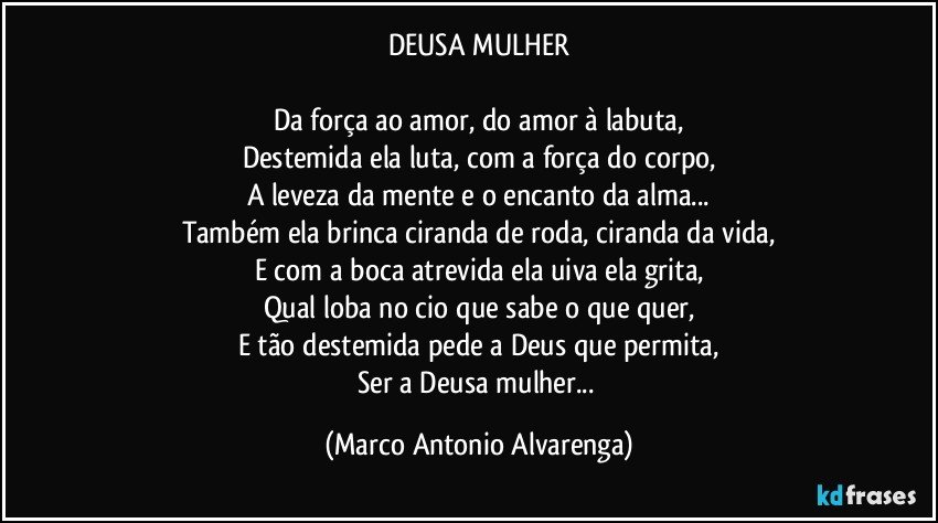 DEUSA MULHER

Da força ao amor, do amor à labuta,
Destemida ela luta, com a força do corpo,
A leveza da mente e o encanto da alma...
Também ela brinca ciranda de roda, ciranda da vida,
E com a boca atrevida ela uiva ela grita,
Qual loba no cio que sabe o que quer,
E tão destemida pede a Deus que permita,
Ser a Deusa mulher... (Marco Antonio Alvarenga)