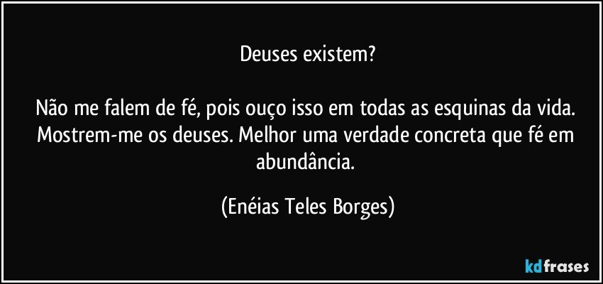 Deuses existem?

Não me falem de fé,  pois ouço isso em todas as esquinas da vida. Mostrem-me os deuses. Melhor uma verdade concreta que fé em abundância. (Enéias Teles Borges)