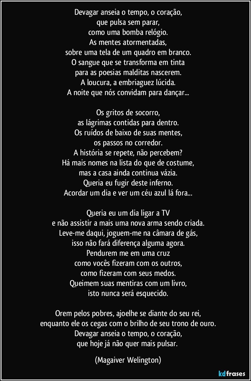 Devagar anseia o tempo, o coração,
que pulsa sem parar,
como uma bomba relógio.
As mentes atormentadas,
sobre uma tela de um quadro em branco.
O sangue que se transforma em tinta
para as poesias malditas nascerem.
A loucura, a embriaguez lúcida.
A noite que nós convidam para dançar...

Os gritos de socorro,
as lágrimas contidas para dentro.
Os ruídos de baixo de suas mentes,
os passos no corredor.
A história se repete, não percebem?
Há mais nomes na lista do que de costume,
mas a casa ainda continua vázia.
Queria eu fugir deste inferno.
Acordar um dia e ver um céu azul lá fora...

Queria eu um dia ligar a TV
e não assistir a mais uma nova arma sendo criada.
Leve-me daqui, joguem-me na câmara de gás,
isso não fará diferença alguma agora.
Pendurem me em uma cruz
como vocês fizeram com os outros,
como fizeram com seus medos.
Queimem suas mentiras com um livro,
isto nunca será esquecido.

Orem pelos pobres, ajoelhe se diante do seu rei,
enquanto ele os cegas com o brilho de seu trono de ouro.
Devagar anseia o tempo, o coração,
que hoje já não quer mais pulsar. (Magaiver Welington)