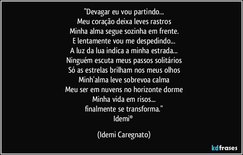 "Devagar eu vou partindo...
Meu coração deixa leves rastros
Minha alma segue sozinha em frente.
E lentamente vou me despedindo...
A luz da lua indica a minha estrada...
Ninguém escuta meus passos solitários
Só as estrelas brilham nos meus olhos
Minh'alma leve sobrevoa calma
Meu ser em nuvens no horizonte dorme
Minha vida em risos...
finalmente se transforma."
Idemi® (Idemi Caregnato)