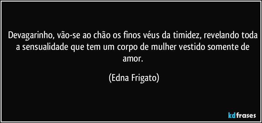 Devagarinho, vão-se ao chão os finos véus da timidez, revelando toda a sensualidade que tem  um corpo de mulher vestido somente de amor. (Edna Frigato)