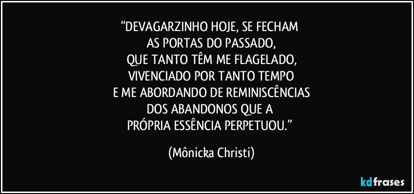 “DEVAGARZINHO HOJE, SE FECHAM 
AS PORTAS DO PASSADO,
QUE TANTO TÊM ME FLAGELADO,
VIVENCIADO POR TANTO TEMPO
E ME ABORDANDO DE REMINISCÊNCIAS
DOS ABANDONOS QUE A 
PRÓPRIA ESSÊNCIA PERPETUOU.” (Mônicka Christi)