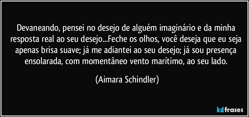 Devaneando, pensei no desejo de alguém imaginário e da minha resposta real ao seu desejo...Feche os olhos, você deseja que eu seja apenas brisa suave;  já me adiantei ao seu desejo; já sou presença ensolarada, com momentâneo vento marítimo, ao seu lado. (Aimara Schindler)