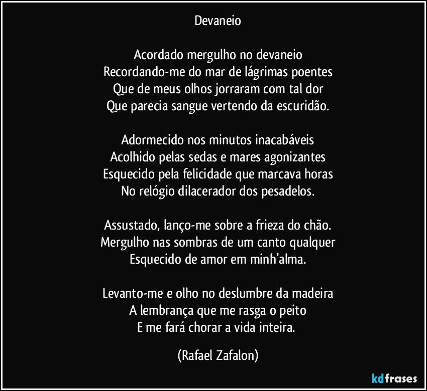 Devaneio

Acordado mergulho no devaneio
Recordando-me do mar de lágrimas poentes
Que de meus olhos jorraram com tal dor
Que parecia sangue vertendo da escuridão.

Adormecido nos minutos inacabáveis
Acolhido pelas sedas e mares agonizantes
Esquecido pela felicidade que marcava horas
No relógio dilacerador dos pesadelos.

Assustado, lanço-me sobre a frieza do chão.
Mergulho nas sombras de um canto qualquer
Esquecido de amor em minh’alma.

Levanto-me e olho no deslumbre da madeira
A lembrança que me rasga o peito
E me fará chorar a vida inteira. (Rafael Zafalon)