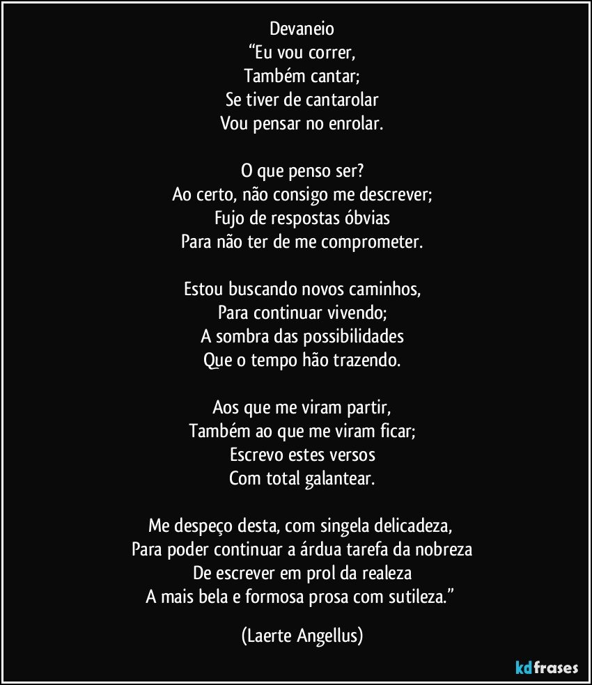 Devaneio
“Eu vou correr,
Também cantar;
Se tiver de cantarolar
Vou pensar no enrolar.

O que penso ser?
Ao certo, não consigo me descrever;
Fujo de respostas óbvias
Para não ter de me comprometer.

Estou buscando novos caminhos,
Para continuar vivendo;
A sombra das possibilidades
Que o tempo hão trazendo.

Aos que me viram partir,
Também ao que me viram ficar;
Escrevo estes versos
Com total galantear.

Me despeço desta, com singela delicadeza, 
Para poder continuar a árdua tarefa da nobreza
De escrever em prol da realeza
A mais bela e formosa prosa com sutileza.” (Laerte Angellus)