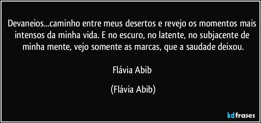 Devaneios...caminho entre meus desertos e revejo os momentos mais intensos da minha vida. E no escuro, no latente, no subjacente de minha mente, vejo somente as marcas, que a saudade deixou.

Flávia Abib (Flávia Abib)