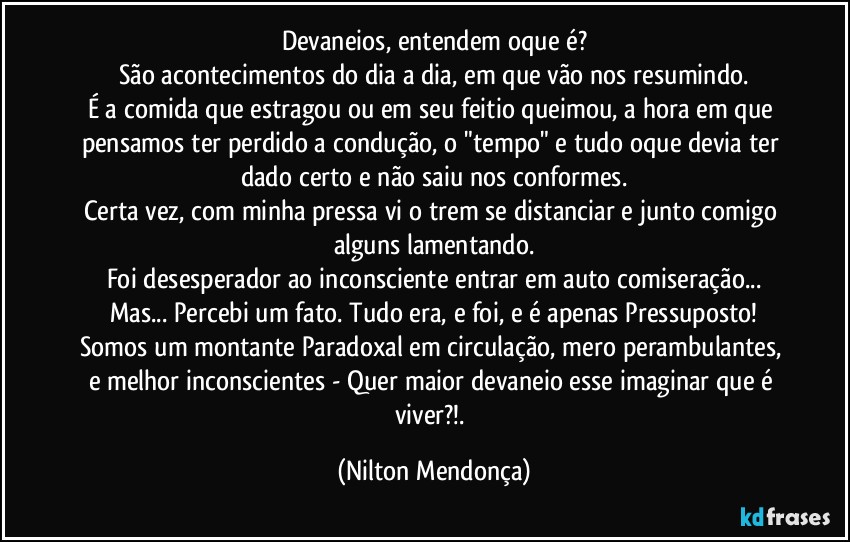 Devaneios, entendem oque é?
São acontecimentos do dia a dia, em que vão nos resumindo.
É a comida que estragou ou em seu feitio queimou, a hora em que pensamos ter perdido a condução, o "tempo" e tudo oque devia ter dado certo e não saiu nos conformes.
Certa vez, com minha pressa vi o trem se distanciar e junto comigo alguns lamentando.
Foi desesperador ao inconsciente entrar em auto comiseração...
Mas... Percebi um fato. Tudo era, e foi, e é apenas Pressuposto!
Somos um montante Paradoxal em circulação, mero perambulantes, e melhor inconscientes - Quer maior devaneio esse imaginar que é viver?!. (Nilton Mendonça)