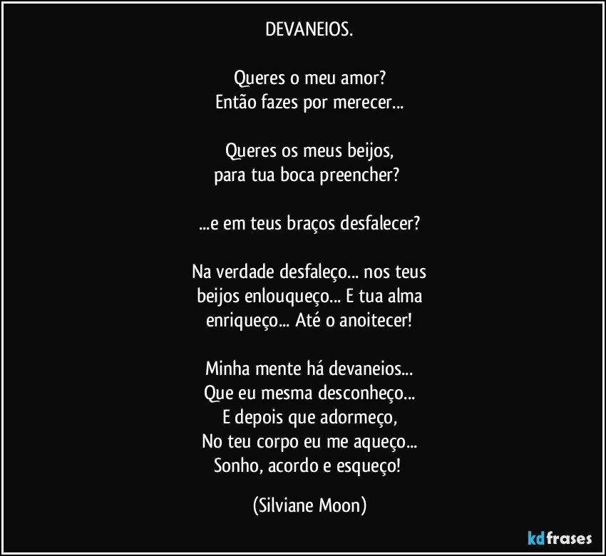 DEVANEIOS.

Queres o meu amor?
Então fazes por merecer...

Queres os meus beijos,
para tua boca preencher? 

...e em teus braços desfalecer?

Na verdade desfaleço... nos teus
beijos enlouqueço... E tua alma
enriqueço... Até o anoitecer!

Minha mente há devaneios...
Que eu mesma desconheço...
E depois que adormeço,
No teu corpo eu me aqueço...
Sonho, acordo e esqueço! (Silviane Moon)