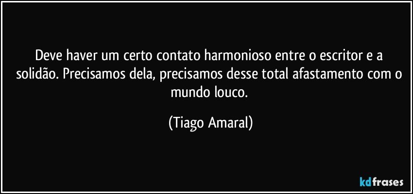 Deve haver um certo contato harmonioso entre o escritor e a solidão. Precisamos dela, precisamos desse total afastamento com o mundo louco. (Tiago Amaral)